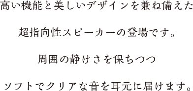 高い機能と美しいデザインを兼ね備えた超指向性スピーカーの登場です。周囲の静けさを保ちつつ
ソフトでクリアな音を耳元に届けます。