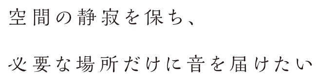 空間の静寂を保ち、必要な場所だけに音を届けたい